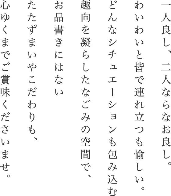 一人良し、二人ならなお良し。わいわいと皆で連れ立つも愉しい。どんなシチュエーションも包み込む趣向を凝らしたなごみの空間で、お品書きにはないたたずまいやこだわりも、心ゆくまでご賞味くださいませ。